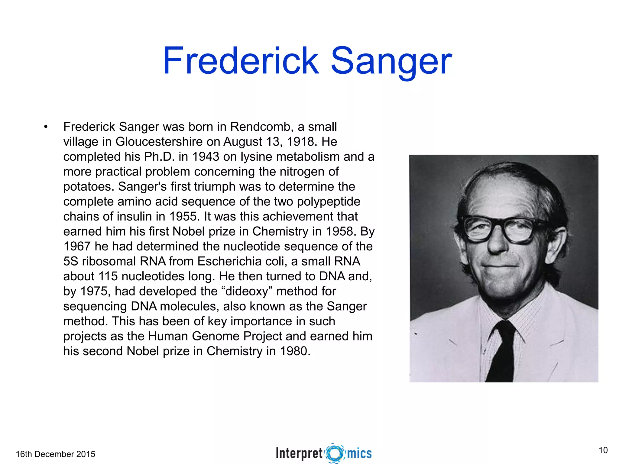 16th December 2015 Asoke Talukder Frederick Sanger • Frederick Sanger was born in Rendcomb, a small village in Gloucestershire on August 13, 1918. He completed his Ph.D. in 1943 on lysine metabolism and a more practical problem concerning the nitrogen of potatoes. Sanger's first triumph was to determine the complete amino acid sequence of the two polypeptide chains of insulin in 1955. It was this achievement that earned him his first Nobel prize in Chemistry in 1958. By 1967 he had determined the nucleotide sequence of the 5S ribosomal RNA from Escherichia coli, a small RNA about 115 nucleotides long. He then turned to DNA and, by 1975, had developed the “dideoxy” method for sequencing DNA molecules, also known as the Sanger method. This has been of key importance in such projects as the Human Genome Project and earned him his second Nobel prize in Chemistry in 1980. 10 