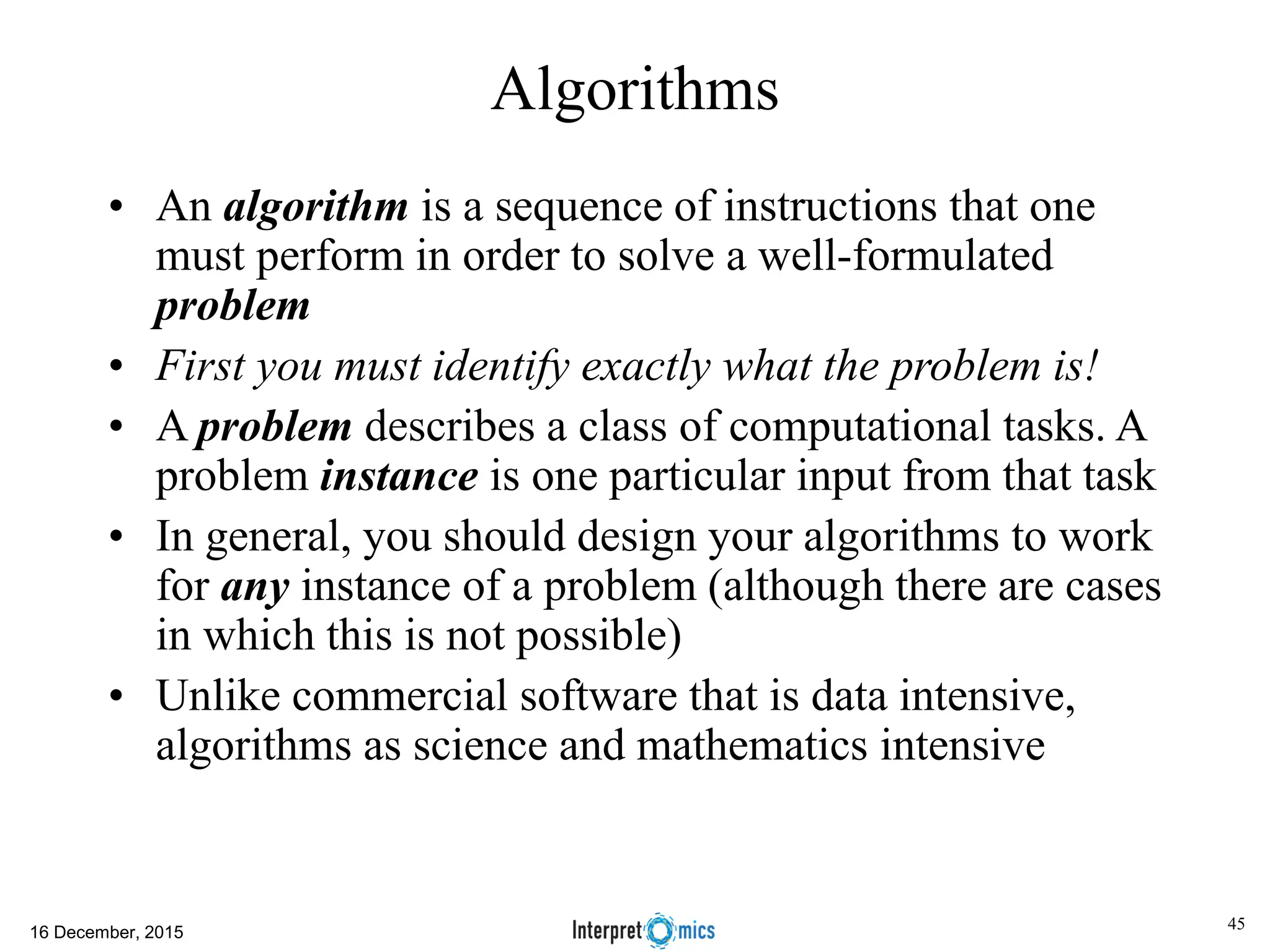 Algorithms • An algorithm is a sequence of instructions that one must perform in order to solve a well-formulated problem • First you must identify exactly what the problem is! • A problem describes a class of computational tasks. A problem instance is one particular input from that task • In general, you should design your algorithms to work for any instance of a problem (although there are cases in which this is not possible) • Unlike commercial software that is data intensive, algorithms as science and mathematics intensive 16 December, 2015 45 