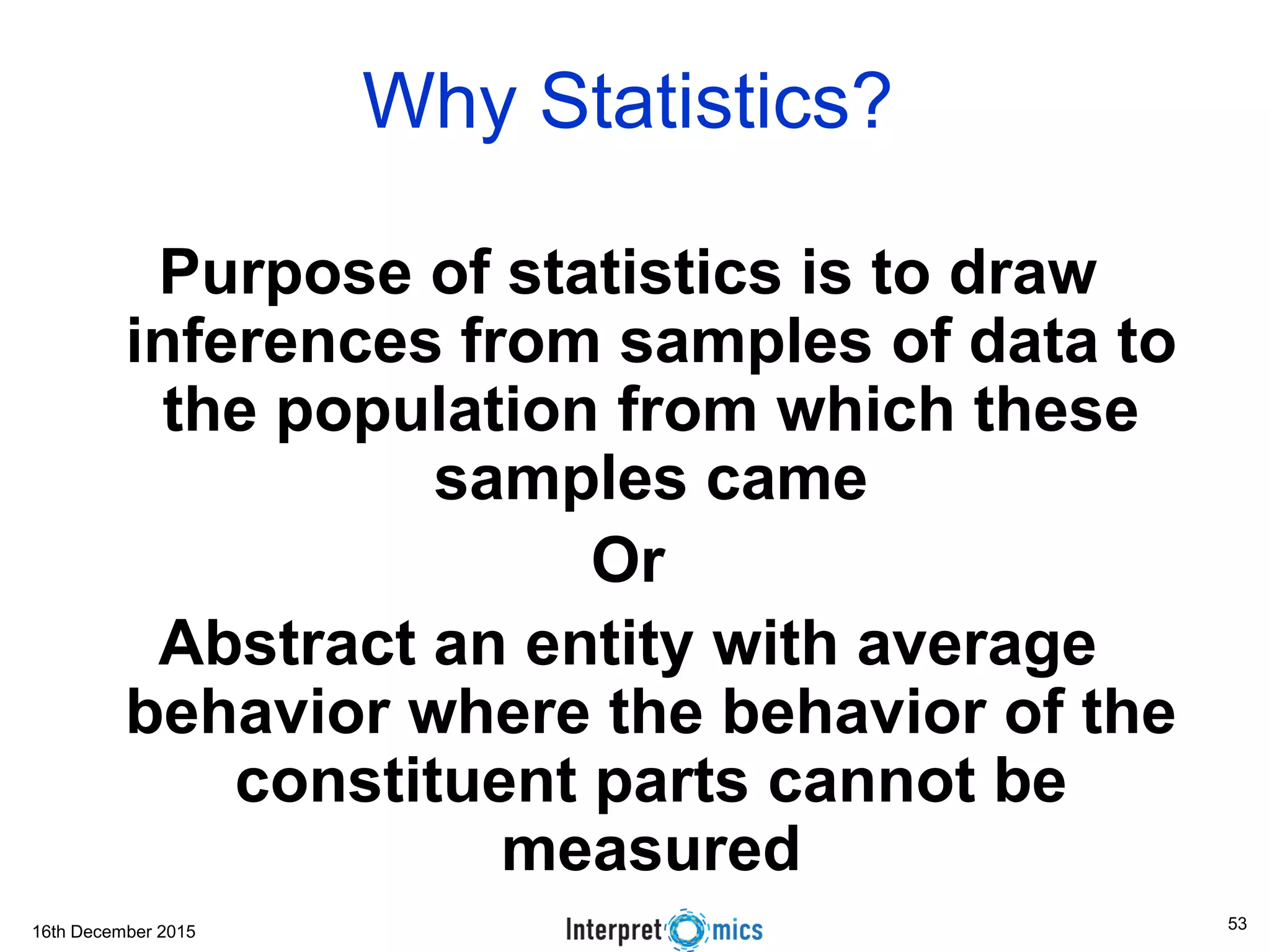 16th December 2015 Why Statistics? Purpose of statistics is to draw inferences from samples of data to the population from which these samples came Or Abstract an entity with average behavior where the behavior of the constituent parts cannot be measured 53 