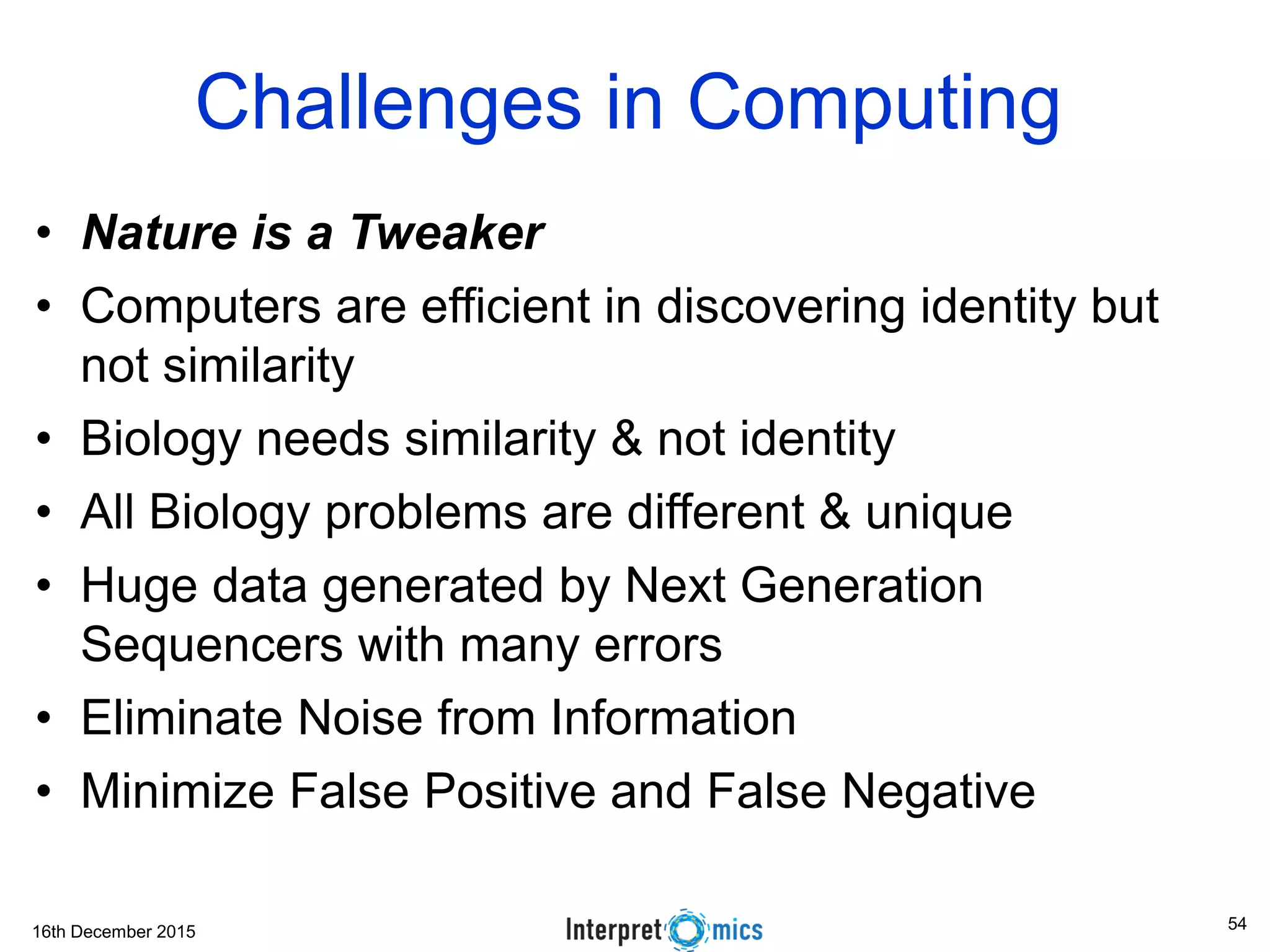 16th December 2015 Challenges in Computing • Nature is a Tweaker • Computers are efficient in discovering identity but not similarity • Biology needs similarity & not identity • All Biology problems are different & unique • Huge data generated by Next Generation Sequencers with many errors • Eliminate Noise from Information • Minimize False Positive and False Negative 54 