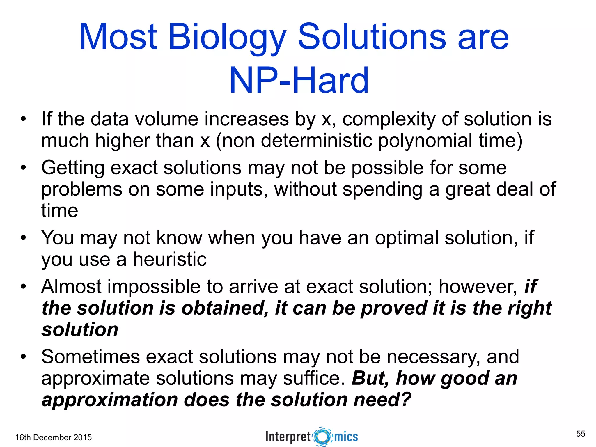 16th December 2015 Most Biology Solutions are NP-Hard • If the data volume increases by x, complexity of solution is much higher than x (non deterministic polynomial time) • Getting exact solutions may not be possible for some problems on some inputs, without spending a great deal of time • You may not know when you have an optimal solution, if you use a heuristic • Almost impossible to arrive at exact solution; however, if the solution is obtained, it can be proved it is the right solution • Sometimes exact solutions may not be necessary, and approximate solutions may suffice. But, how good an approximation does the solution need? 55 