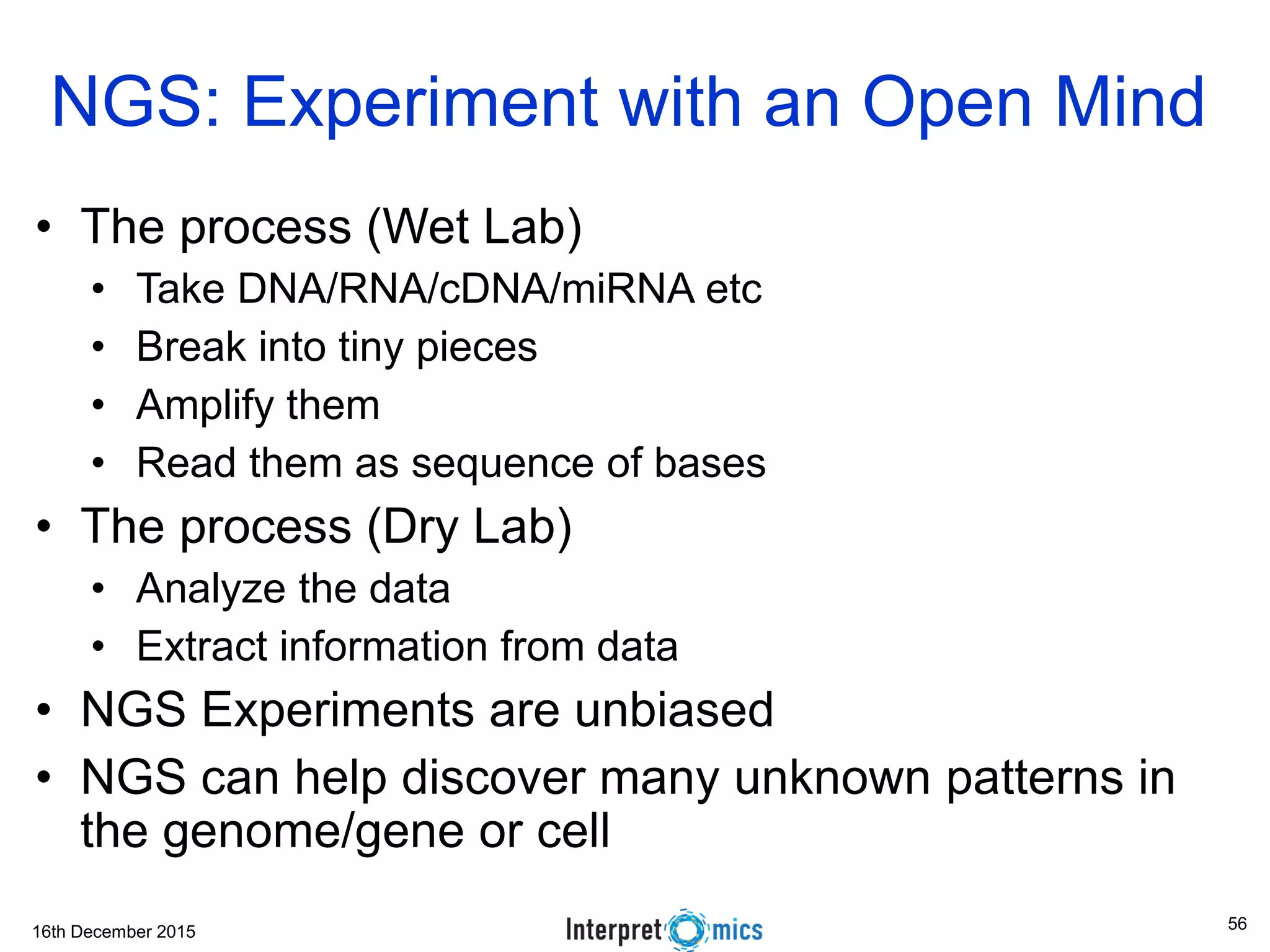 16th December 2015 NGS: Experiment with an Open Mind • The process (Wet Lab) • Take DNA/RNA/cDNA/miRNA etc • Break into tiny pieces • Amplify them • Read them as sequence of bases • The process (Dry Lab) • Analyze the data • Extract information from data • NGS Experiments are unbiased • NGS can help discover many unknown patterns in the genome/gene or cell 56 
