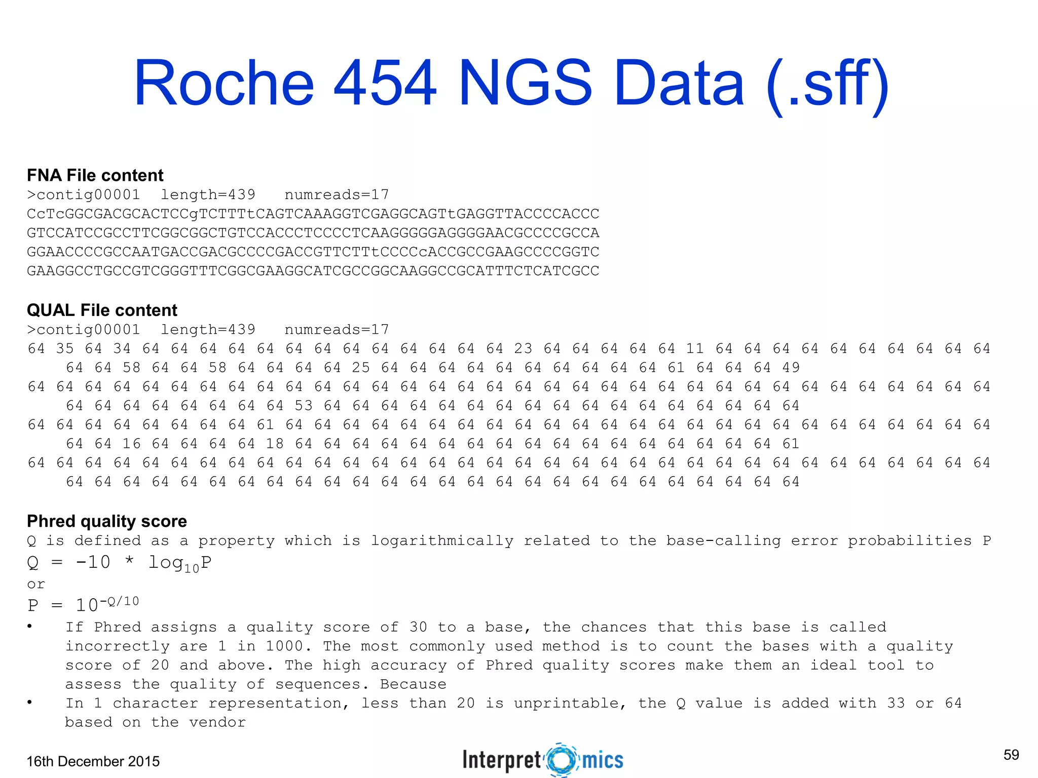 16th December 2015 Roche 454 NGS Data (.sff) FNA File content >contig00001 length=439 numreads=17 CcTcGGCGACGCACTCCgTCTTTtCAGTCAAAGGTCGAGGCAGTtGAGGTTACCCCACCC GTCCATCCGCCTTCGGCGGCTGTCCACCCTCCCCTCAAGGGGGAGGGGAACGCCCCGCCA GGAACCCCGCCAATGACCGACGCCCCGACCGTTCTTtCCCCcACCGCCGAAGCCCCGGTC GAAGGCCTGCCGTCGGGTTTCGGCGAAGGCATCGCCGGCAAGGCCGCATTTCTCATCGCC QUAL File content >contig00001 length=439 numreads=17 64 35 64 34 64 64 64 64 64 64 64 64 64 64 64 64 64 23 64 64 64 64 64 11 64 64 64 64 64 64 64 64 64 64 64 64 58 64 64 58 64 64 64 64 25 64 64 64 64 64 64 64 64 64 64 61 64 64 64 49 64 64 64 64 64 64 64 64 64 64 64 64 64 64 64 64 64 64 64 64 64 64 64 64 64 64 64 64 64 64 64 64 64 64 64 64 64 64 64 64 64 64 53 64 64 64 64 64 64 64 64 64 64 64 64 64 64 64 64 64 64 64 64 64 64 64 64 64 61 64 64 64 64 64 64 64 64 64 64 64 64 64 64 64 64 64 64 64 64 64 64 64 64 64 64 64 16 64 64 64 64 18 64 64 64 64 64 64 64 64 64 64 64 64 64 64 64 64 64 61 64 64 64 64 64 64 64 64 64 64 64 64 64 64 64 64 64 64 64 64 64 64 64 64 64 64 64 64 64 64 64 64 64 64 64 64 64 64 64 64 64 64 64 64 64 64 64 64 64 64 64 64 64 64 64 64 64 64 64 64 Phred quality score Q is defined as a property which is logarithmically related to the base-calling error probabilities P Q = -10 * log10P or P = 10-Q/10 • If Phred assigns a quality score of 30 to a base, the chances that this base is called incorrectly are 1 in 1000. The most commonly used method is to count the bases with a quality score of 20 and above. The high accuracy of Phred quality scores make them an ideal tool to assess the quality of sequences. Because • In 1 character representation, less than 20 is unprintable, the Q value is added with 33 or 64 based on the vendor 59 