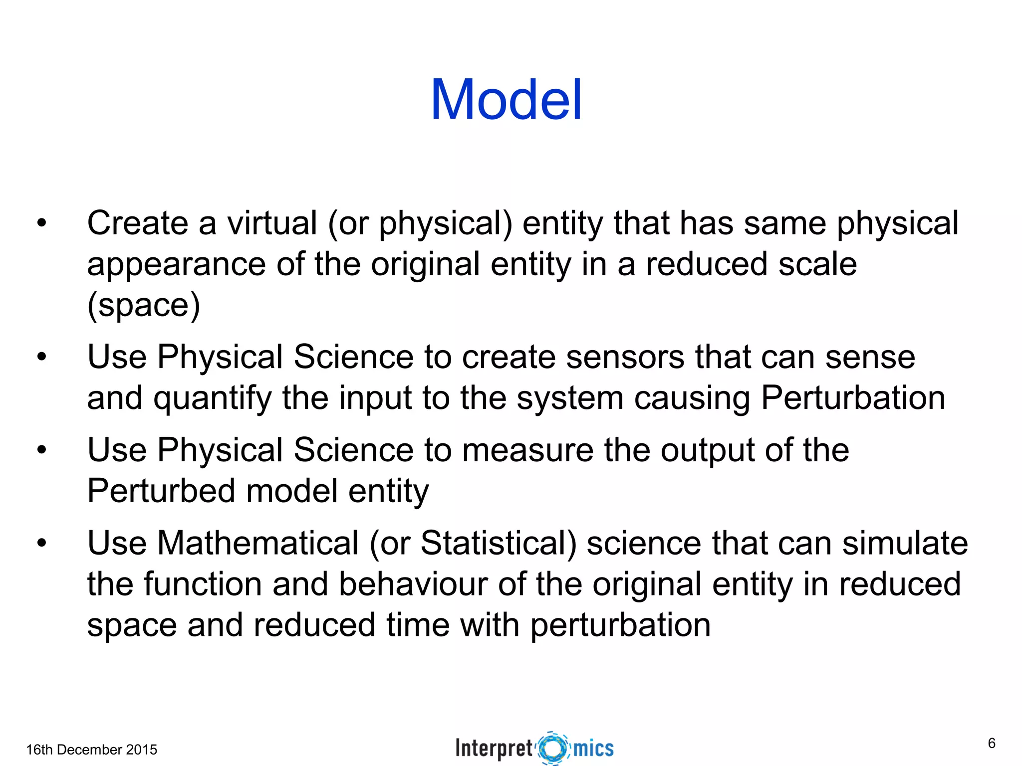 16th December 2015 Model • Create a virtual (or physical) entity that has same physical appearance of the original entity in a reduced scale (space) • Use Physical Science to create sensors that can sense and quantify the input to the system causing Perturbation • Use Physical Science to measure the output of the Perturbed model entity • Use Mathematical (or Statistical) science that can simulate the function and behaviour of the original entity in reduced space and reduced time with perturbation 6 