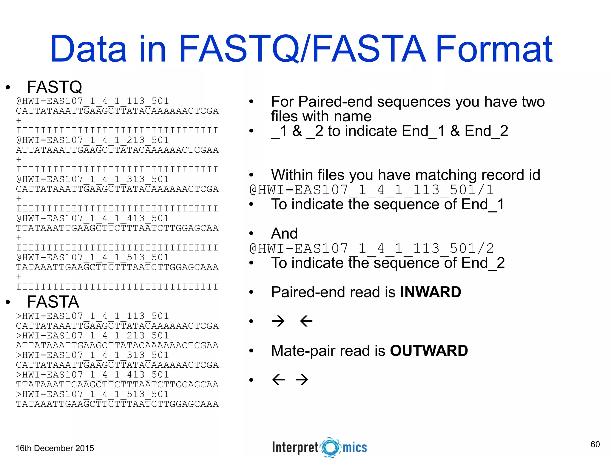 16th December 2015 @HWI-EAS107_1_4_1_113_501 CATTATAAATTGAAGCTTATACAAAAAACTCGA + IIIIIIIIIIIIIIIIIIIIIIIIIIIIIIIII @HWI-EAS107_1_4_1_213_501 ATTATAAATTGAAGCTTATACAAAAAACTCGAA + IIIIIIIIIIIIIIIIIIIIIIIIIIIIIIIII @HWI-EAS107_1_4_1_313_501 CATTATAAATTGAAGCTTATACAAAAAACTCGA + IIIIIIIIIIIIIIIIIIIIIIIIIIIIIIIII @HWI-EAS107_1_4_1_413_501 TTATAAATTGAAGCTTCTTTAATCTTGGAGCAA + IIIIIIIIIIIIIIIIIIIIIIIIIIIIIIIII @HWI-EAS107_1_4_1_513_501 TATAAATTGAAGCTTCTTTAATCTTGGAGCAAA + IIIIIIIIIIIIIIIIIIIIIIIIIIIIIIIII >HWI-EAS107_1_4_1_113_501 CATTATAAATTGAAGCTTATACAAAAAACTCGA >HWI-EAS107_1_4_1_213_501 ATTATAAATTGAAGCTTATACAAAAAACTCGAA >HWI-EAS107_1_4_1_313_501 CATTATAAATTGAAGCTTATACAAAAAACTCGA >HWI-EAS107_1_4_1_413_501 TTATAAATTGAAGCTTCTTTAATCTTGGAGCAA >HWI-EAS107_1_4_1_513_501 TATAAATTGAAGCTTCTTTAATCTTGGAGCAAA Data in FASTQ/FASTA Format • For Paired-end sequences you have two files with name • _1 & _2 to indicate End_1 & End_2 • Within files you have matching record id @HWI-EAS107_1_4_1_113_501/1 • To indicate the sequence of End_1 • And @HWI-EAS107_1_4_1_113_501/2 • To indicate the sequence of End_2 • Paired-end read is INWARD •   • Mate-pair read is OUTWARD •   • FASTA • FASTQ 60 
