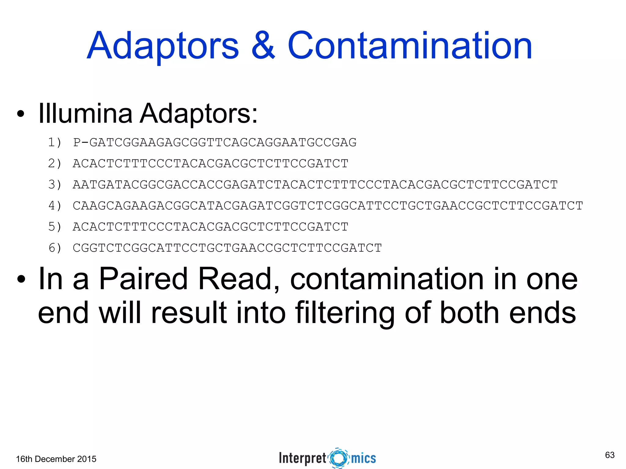 16th December 2015 Adaptors & Contamination • Illumina Adaptors: 1) P-GATCGGAAGAGCGGTTCAGCAGGAATGCCGAG 2) ACACTCTTTCCCTACACGACGCTCTTCCGATCT 3) AATGATACGGCGACCACCGAGATCTACACTCTTTCCCTACACGACGCTCTTCCGATCT 4) CAAGCAGAAGACGGCATACGAGATCGGTCTCGGCATTCCTGCTGAACCGCTCTTCCGATCT 5) ACACTCTTTCCCTACACGACGCTCTTCCGATCT 6) CGGTCTCGGCATTCCTGCTGAACCGCTCTTCCGATCT • In a Paired Read, contamination in one end will result into filtering of both ends 63 