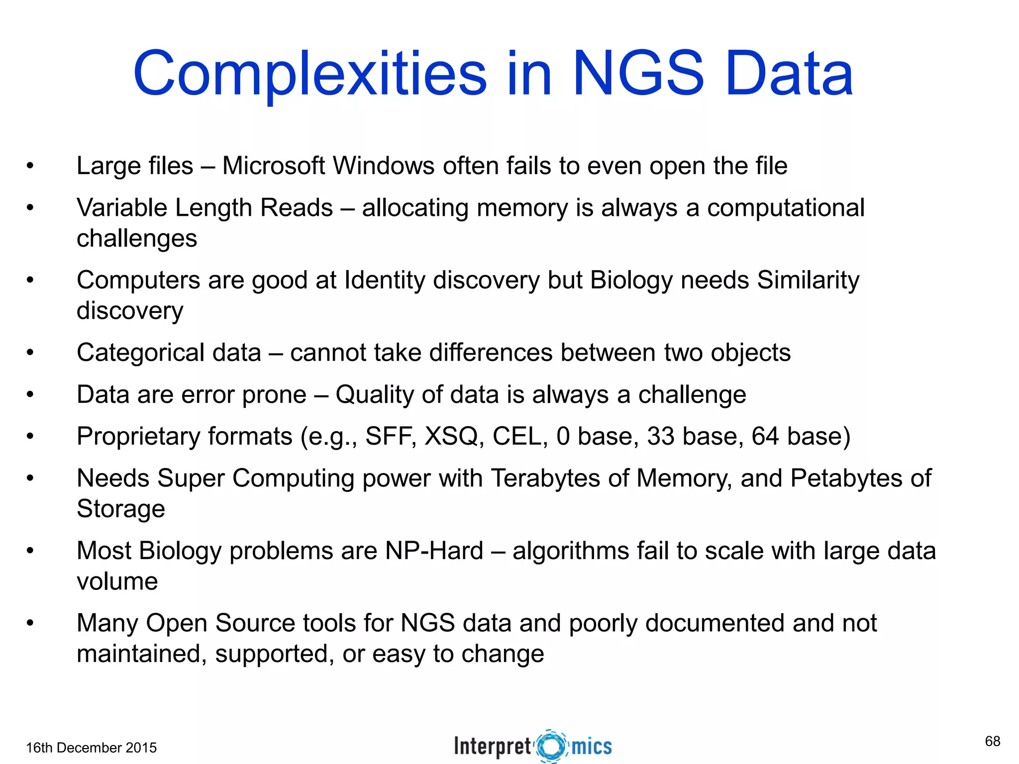 16th December 2015 Complexities in NGS Data • Large files – Microsoft Windows often fails to even open the file • Variable Length Reads – allocating memory is always a computational challenges • Computers are good at Identity discovery but Biology needs Similarity discovery • Categorical data – cannot take differences between two objects • Data are error prone – Quality of data is always a challenge • Proprietary formats (e.g., SFF, XSQ, CEL, 0 base, 33 base, 64 base) • Needs Super Computing power with Terabytes of Memory, and Petabytes of Storage • Most Biology problems are NP-Hard – algorithms fail to scale with large data volume • Many Open Source tools for NGS data and poorly documented and not maintained, supported, or easy to change 68 
