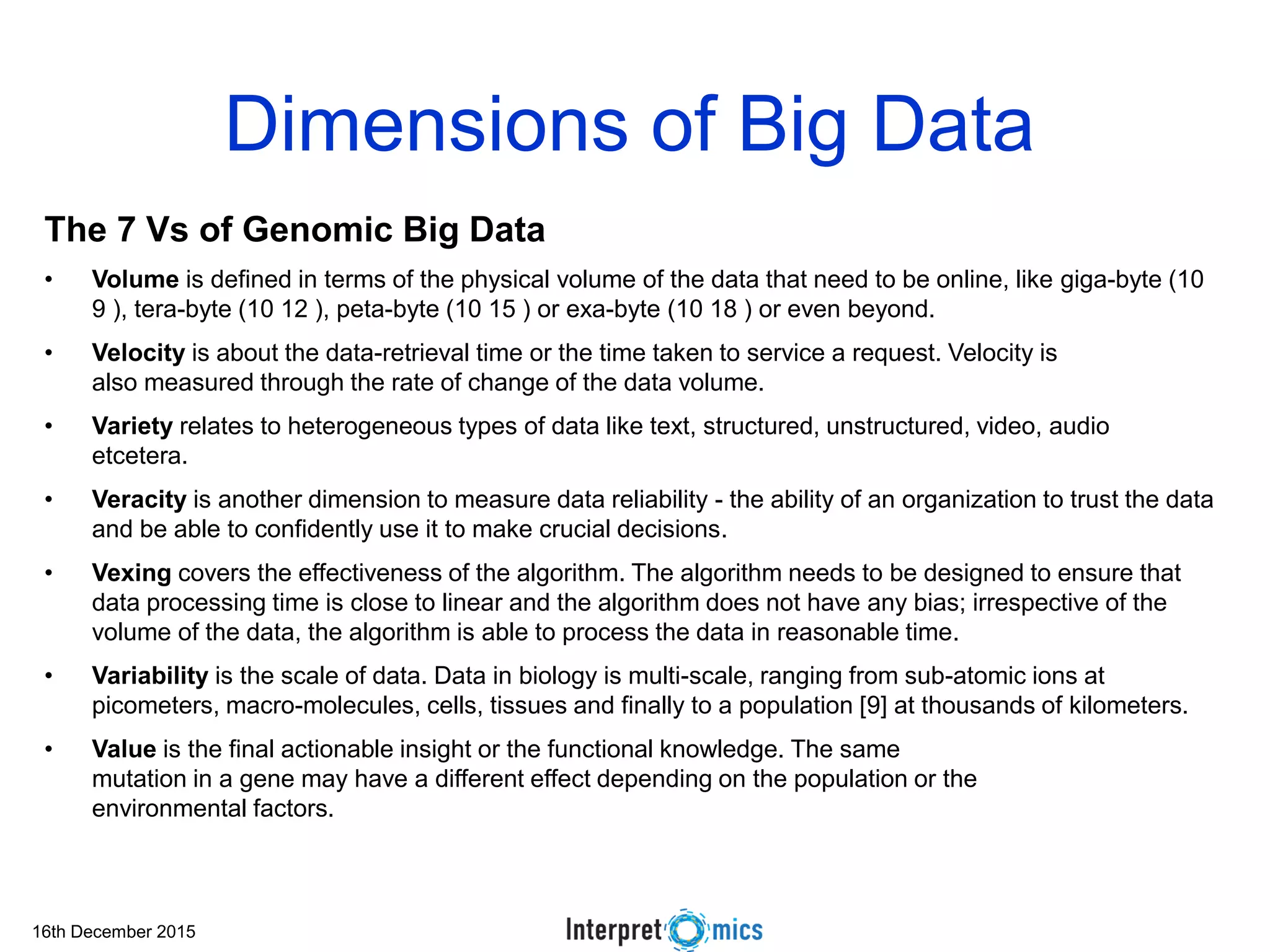 16th December 2015 Dimensions of Big Data The 7 Vs of Genomic Big Data • Volume is defined in terms of the physical volume of the data that need to be online, like giga-byte (10 9 ), tera-byte (10 12 ), peta-byte (10 15 ) or exa-byte (10 18 ) or even beyond. • Velocity is about the data-retrieval time or the time taken to service a request. Velocity is also measured through the rate of change of the data volume. • Variety relates to heterogeneous types of data like text, structured, unstructured, video, audio etcetera. • Veracity is another dimension to measure data reliability - the ability of an organization to trust the data and be able to confidently use it to make crucial decisions. • Vexing covers the effectiveness of the algorithm. The algorithm needs to be designed to ensure that data processing time is close to linear and the algorithm does not have any bias; irrespective of the volume of the data, the algorithm is able to process the data in reasonable time. • Variability is the scale of data. Data in biology is multi-scale, ranging from sub-atomic ions at picometers, macro-molecules, cells, tissues and finally to a population [9] at thousands of kilometers. • Value is the final actionable insight or the functional knowledge. The same mutation in a gene may have a different effect depending on the population or the environmental factors. 