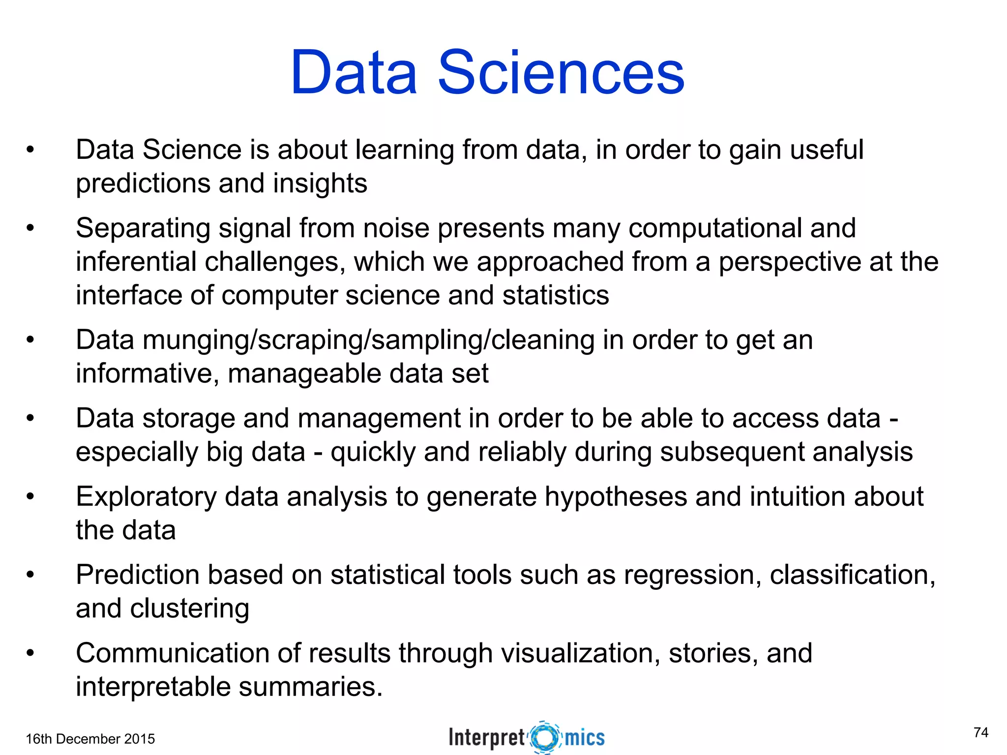 16th December 2015 Data Sciences • Data Science is about learning from data, in order to gain useful predictions and insights • Separating signal from noise presents many computational and inferential challenges, which we approached from a perspective at the interface of computer science and statistics • Data munging/scraping/sampling/cleaning in order to get an informative, manageable data set • Data storage and management in order to be able to access data - especially big data - quickly and reliably during subsequent analysis • Exploratory data analysis to generate hypotheses and intuition about the data • Prediction based on statistical tools such as regression, classification, and clustering • Communication of results through visualization, stories, and interpretable summaries. 74 
