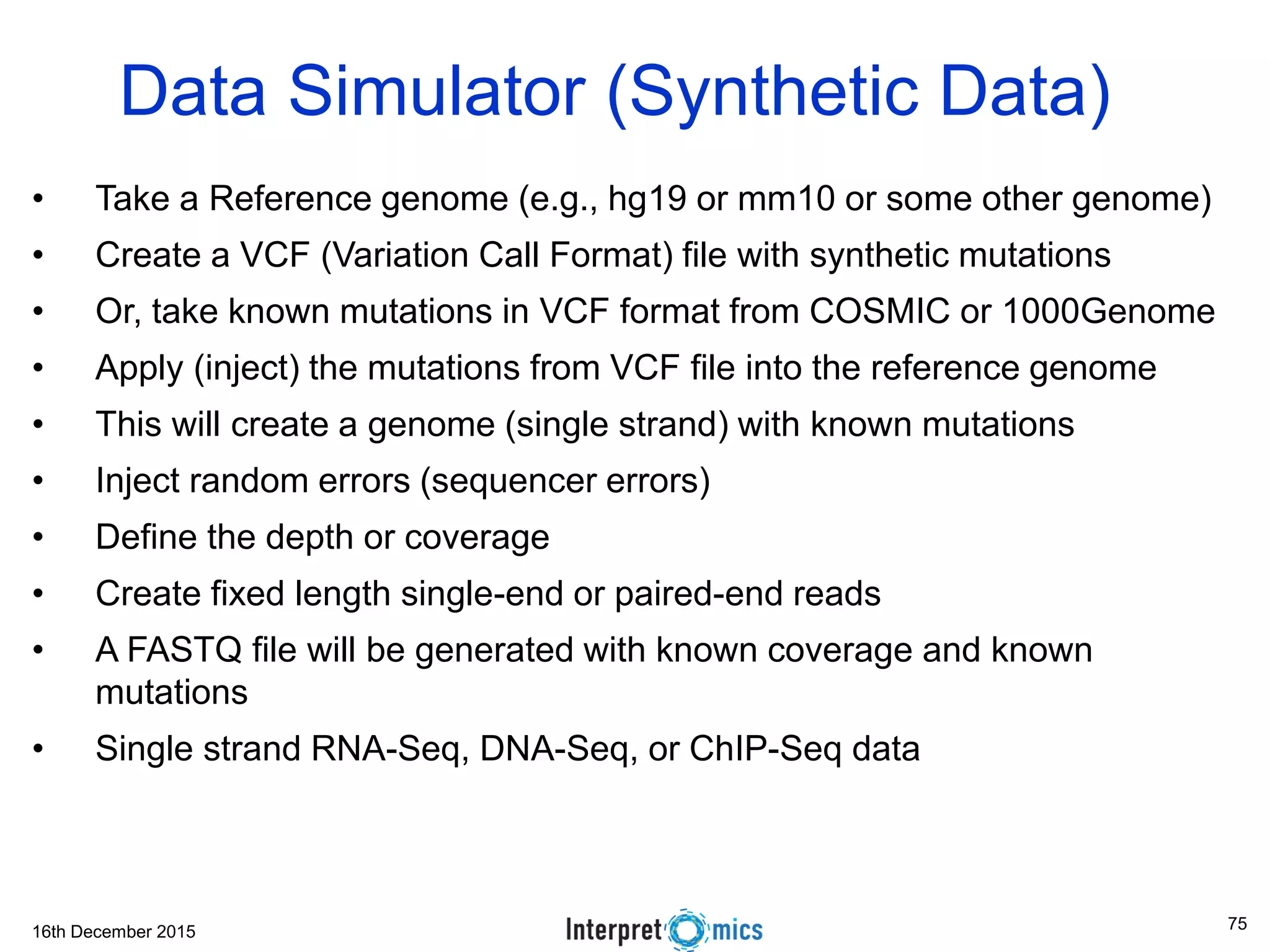 16th December 2015 Data Simulator (Synthetic Data) • Take a Reference genome (e.g., hg19 or mm10 or some other genome) • Create a VCF (Variation Call Format) file with synthetic mutations • Or, take known mutations in VCF format from COSMIC or 1000Genome • Apply (inject) the mutations from VCF file into the reference genome • This will create a genome (single strand) with known mutations • Inject random errors (sequencer errors) • Define the depth or coverage • Create fixed length single-end or paired-end reads • A FASTQ file will be generated with known coverage and known mutations • Single strand RNA-Seq, DNA-Seq, or ChIP-Seq data 75 