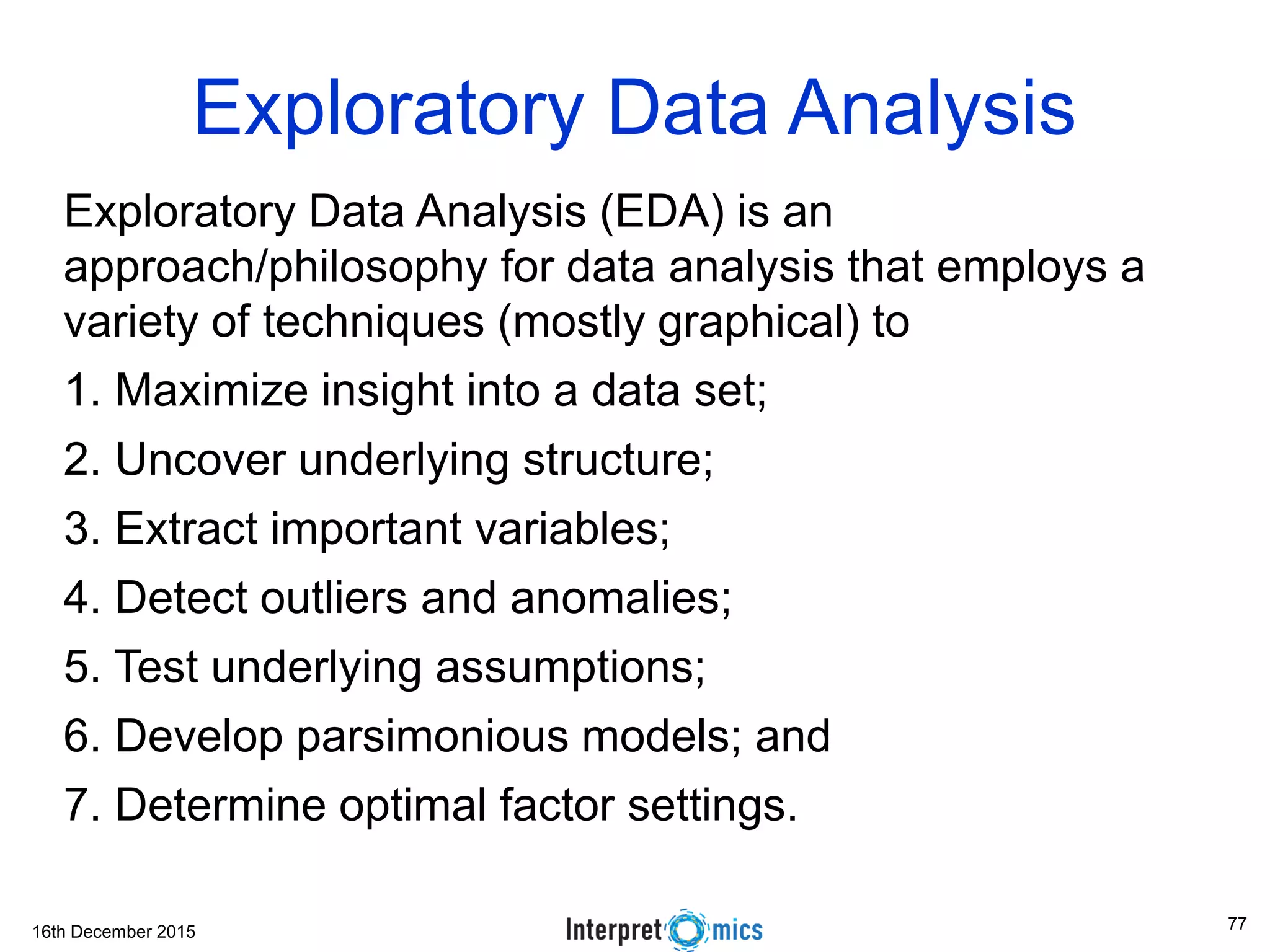 16th December 2015 Exploratory Data Analysis Exploratory Data Analysis (EDA) is an approach/philosophy for data analysis that employs a variety of techniques (mostly graphical) to 1. Maximize insight into a data set; 2. Uncover underlying structure; 3. Extract important variables; 4. Detect outliers and anomalies; 5. Test underlying assumptions; 6. Develop parsimonious models; and 7. Determine optimal factor settings. 77 