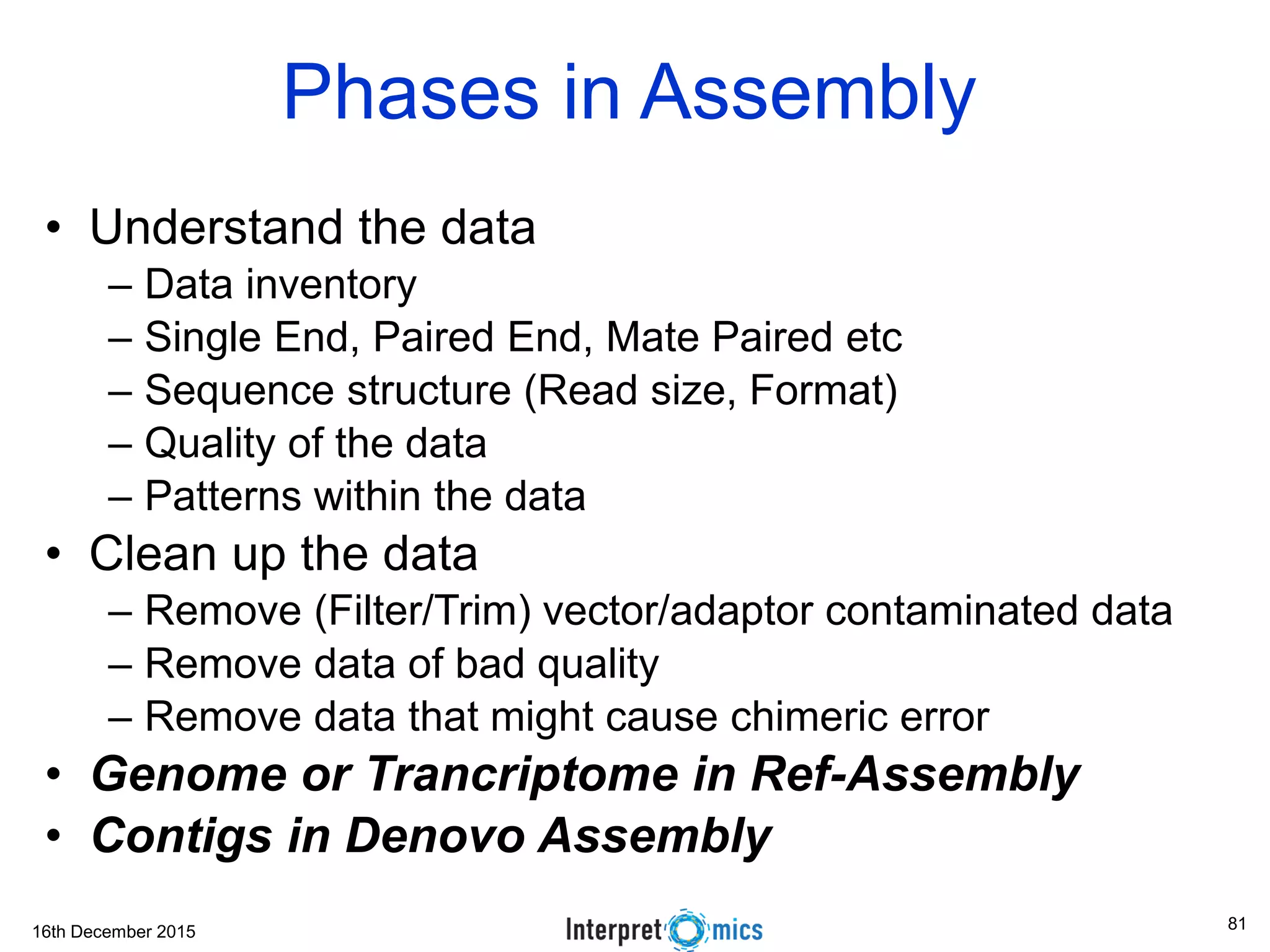 16th December 2015 Phases in Assembly • Understand the data – Data inventory – Single End, Paired End, Mate Paired etc – Sequence structure (Read size, Format) – Quality of the data – Patterns within the data • Clean up the data – Remove (Filter/Trim) vector/adaptor contaminated data – Remove data of bad quality – Remove data that might cause chimeric error • Genome or Trancriptome in Ref-Assembly • Contigs in Denovo Assembly 81 