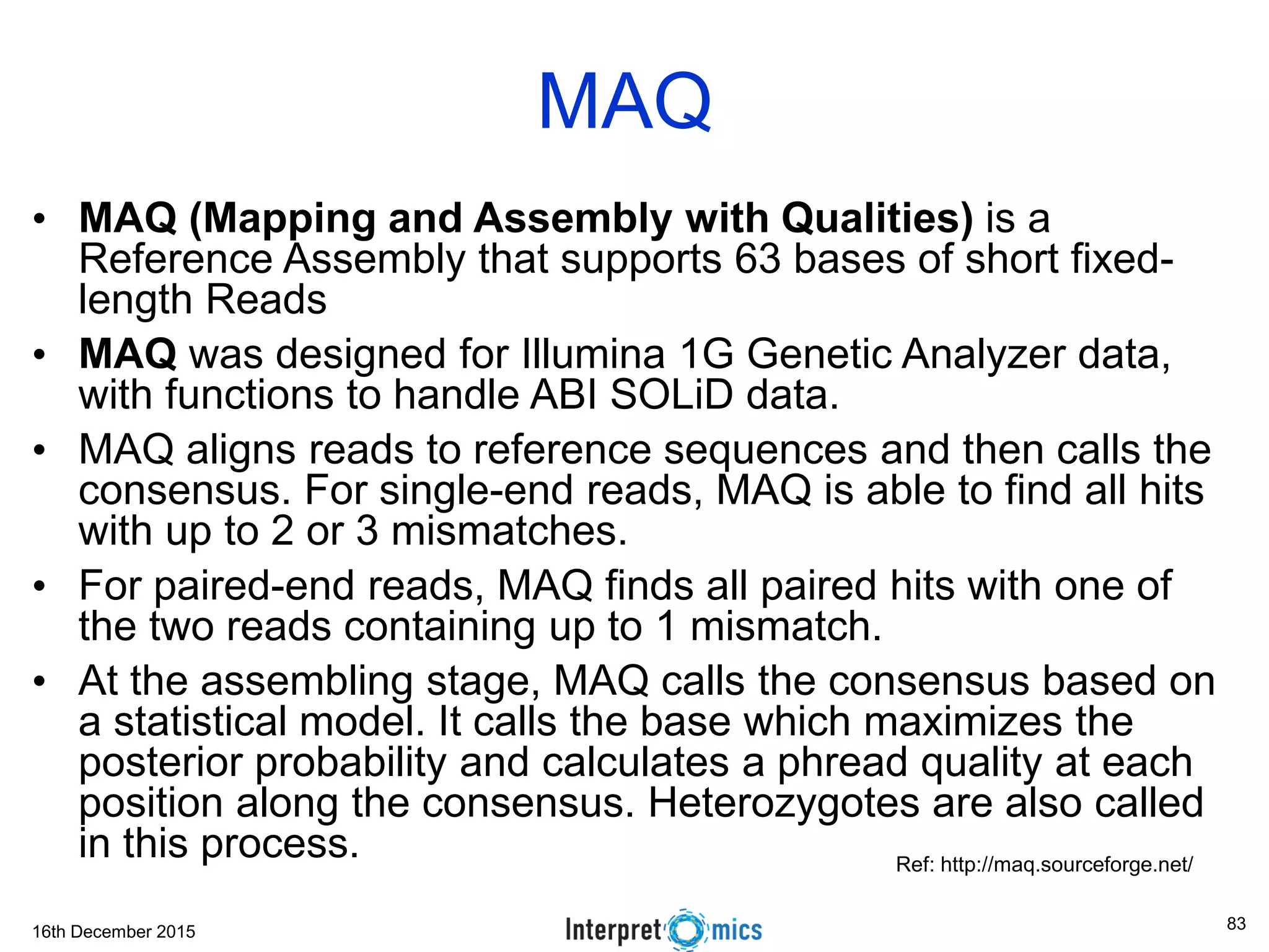 16th December 2015 • MAQ (Mapping and Assembly with Qualities) is a Reference Assembly that supports 63 bases of short fixed- length Reads • MAQ was designed for Illumina 1G Genetic Analyzer data, with functions to handle ABI SOLiD data. • MAQ aligns reads to reference sequences and then calls the consensus. For single-end reads, MAQ is able to find all hits with up to 2 or 3 mismatches. • For paired-end reads, MAQ finds all paired hits with one of the two reads containing up to 1 mismatch. • At the assembling stage, MAQ calls the consensus based on a statistical model. It calls the base which maximizes the posterior probability and calculates a phread quality at each position along the consensus. Heterozygotes are also called in this process. MAQ Ref: http://maq.sourceforge.net/ 83 