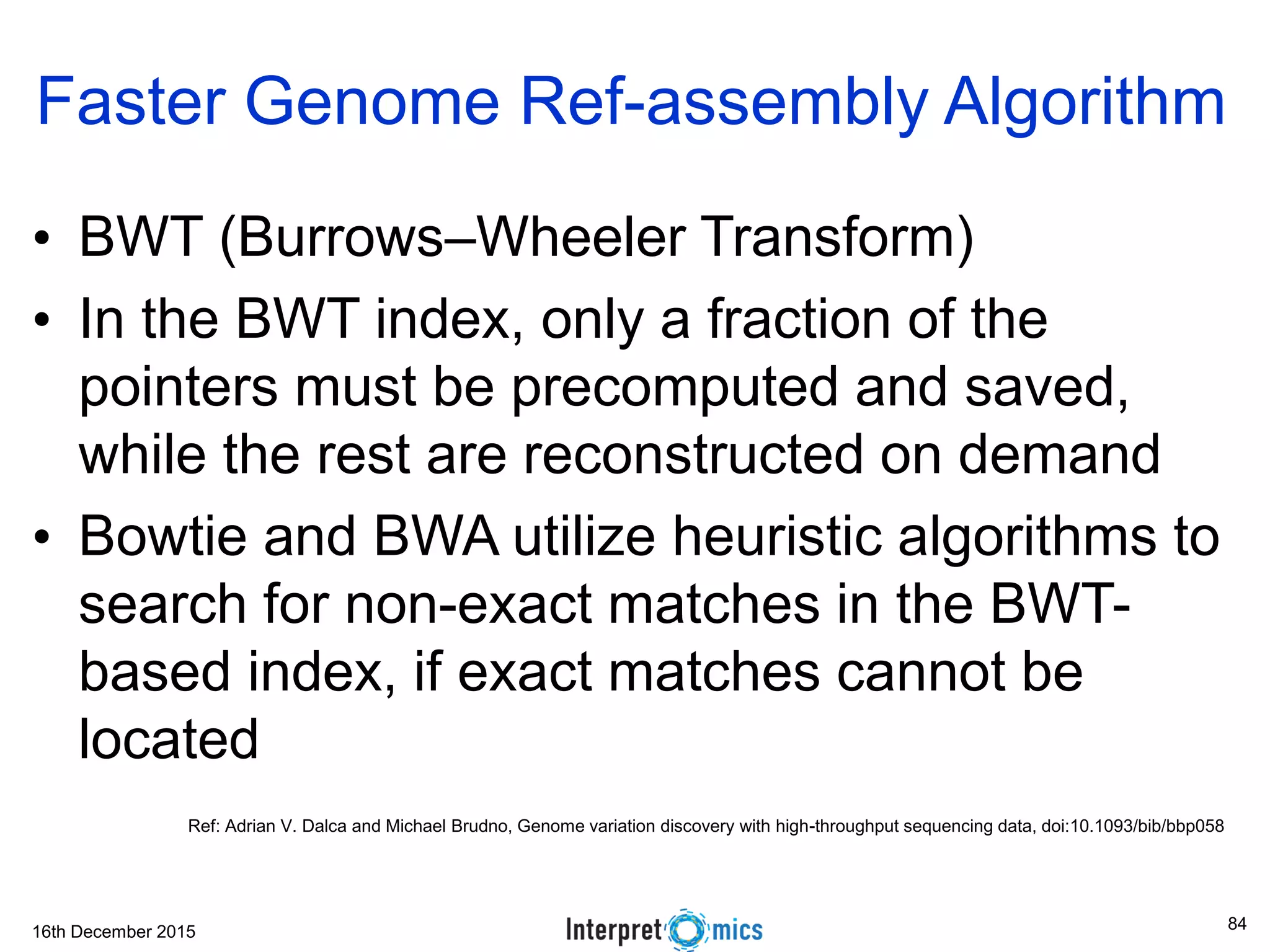 16th December 2015 • BWT (Burrows–Wheeler Transform) • In the BWT index, only a fraction of the pointers must be precomputed and saved, while the rest are reconstructed on demand • Bowtie and BWA utilize heuristic algorithms to search for non-exact matches in the BWT- based index, if exact matches cannot be located Faster Genome Ref-assembly Algorithm Ref: Adrian V. Dalca and Michael Brudno, Genome variation discovery with high-throughput sequencing data, doi:10.1093/bib/bbp058 84 