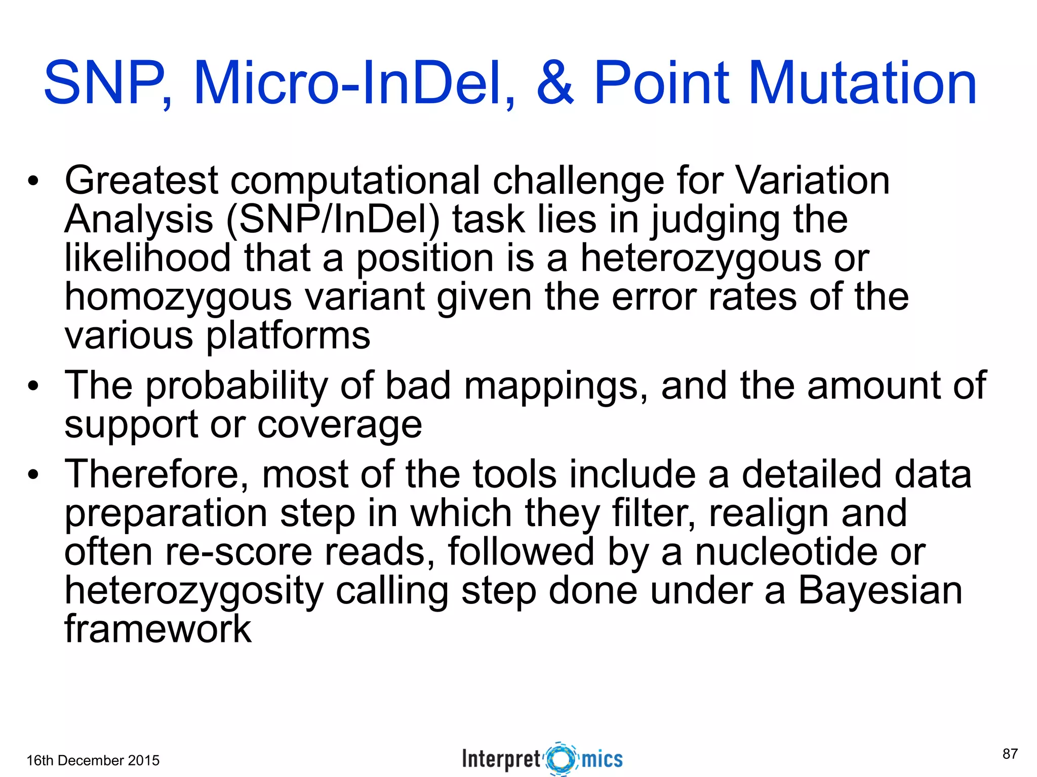 16th December 2015 • Greatest computational challenge for Variation Analysis (SNP/InDel) task lies in judging the likelihood that a position is a heterozygous or homozygous variant given the error rates of the various platforms • The probability of bad mappings, and the amount of support or coverage • Therefore, most of the tools include a detailed data preparation step in which they filter, realign and often re-score reads, followed by a nucleotide or heterozygosity calling step done under a Bayesian framework SNP, Micro-InDel, & Point Mutation 87 