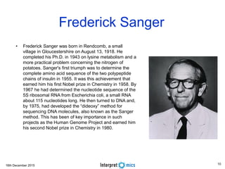 16th December 2015
Asoke Talukder
Frederick Sanger
• Frederick Sanger was born in Rendcomb, a small
village in Gloucestershire on August 13, 1918. He
completed his Ph.D. in 1943 on lysine metabolism and a
more practical problem concerning the nitrogen of
potatoes. Sanger's first triumph was to determine the
complete amino acid sequence of the two polypeptide
chains of insulin in 1955. It was this achievement that
earned him his first Nobel prize in Chemistry in 1958. By
1967 he had determined the nucleotide sequence of the
5S ribosomal RNA from Escherichia coli, a small RNA
about 115 nucleotides long. He then turned to DNA and,
by 1975, had developed the “dideoxy” method for
sequencing DNA molecules, also known as the Sanger
method. This has been of key importance in such
projects as the Human Genome Project and earned him
his second Nobel prize in Chemistry in 1980.
10
 