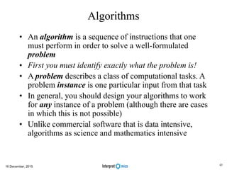Algorithms
• An algorithm is a sequence of instructions that one
must perform in order to solve a well-formulated
problem
• First you must identify exactly what the problem is!
• A problem describes a class of computational tasks. A
problem instance is one particular input from that task
• In general, you should design your algorithms to work
for any instance of a problem (although there are cases
in which this is not possible)
• Unlike commercial software that is data intensive,
algorithms as science and mathematics intensive
16 December, 2015
45
 
