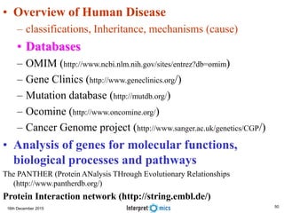 16th December 2015
• Overview of Human Disease
– classifications, Inheritance, mechanisms (cause)
• Databases
– OMIM (http://www.ncbi.nlm.nih.gov/sites/entrez?db=omim)
– Gene Clinics (http://www.geneclinics.org/)
– Mutation database (http://mutdb.org/)
– Ocomine (http://www.oncomine.org/)
– Cancer Genome project (http://www.sanger.ac.uk/genetics/CGP/)
• Analysis of genes for molecular functions,
biological processes and pathways
The PANTHER (Protein ANalysis THrough Evolutionary Relationships
(http://www.pantherdb.org/)
Protein Interaction network (http://string.embl.de/)
50
 