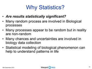 16th December 2015
• Are results statistically significant?
• Many random process are involved in Biological
processes
• Many processes appear to be random but in reality
are non-random
• Many chances and uncertainties are involved in
biology data collection
• Statistical modeling of biological phenomenon can
help to understand patterns in life
Why Statistics?
51
 