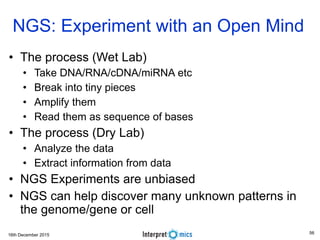 16th December 2015
NGS: Experiment with an Open Mind
• The process (Wet Lab)
• Take DNA/RNA/cDNA/miRNA etc
• Break into tiny pieces
• Amplify them
• Read them as sequence of bases
• The process (Dry Lab)
• Analyze the data
• Extract information from data
• NGS Experiments are unbiased
• NGS can help discover many unknown patterns in
the genome/gene or cell
56
 