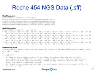 16th December 2015
Roche 454 NGS Data (.sff)
FNA File content
>contig00001 length=439 numreads=17
CcTcGGCGACGCACTCCgTCTTTtCAGTCAAAGGTCGAGGCAGTtGAGGTTACCCCACCC
GTCCATCCGCCTTCGGCGGCTGTCCACCCTCCCCTCAAGGGGGAGGGGAACGCCCCGCCA
GGAACCCCGCCAATGACCGACGCCCCGACCGTTCTTtCCCCcACCGCCGAAGCCCCGGTC
GAAGGCCTGCCGTCGGGTTTCGGCGAAGGCATCGCCGGCAAGGCCGCATTTCTCATCGCC
QUAL File content
>contig00001 length=439 numreads=17
64 35 64 34 64 64 64 64 64 64 64 64 64 64 64 64 64 23 64 64 64 64 64 11 64 64 64 64 64 64 64 64 64 64
64 64 58 64 64 58 64 64 64 64 25 64 64 64 64 64 64 64 64 64 64 61 64 64 64 49
64 64 64 64 64 64 64 64 64 64 64 64 64 64 64 64 64 64 64 64 64 64 64 64 64 64 64 64 64 64 64 64 64 64
64 64 64 64 64 64 64 64 53 64 64 64 64 64 64 64 64 64 64 64 64 64 64 64 64 64
64 64 64 64 64 64 64 64 61 64 64 64 64 64 64 64 64 64 64 64 64 64 64 64 64 64 64 64 64 64 64 64 64 64
64 64 16 64 64 64 64 18 64 64 64 64 64 64 64 64 64 64 64 64 64 64 64 64 64 61
64 64 64 64 64 64 64 64 64 64 64 64 64 64 64 64 64 64 64 64 64 64 64 64 64 64 64 64 64 64 64 64 64 64
64 64 64 64 64 64 64 64 64 64 64 64 64 64 64 64 64 64 64 64 64 64 64 64 64 64
Phred quality score
Q is defined as a property which is logarithmically related to the base-calling error probabilities P
Q = -10 * log10P
or
P = 10-Q/10
• If Phred assigns a quality score of 30 to a base, the chances that this base is called
incorrectly are 1 in 1000. The most commonly used method is to count the bases with a quality
score of 20 and above. The high accuracy of Phred quality scores make them an ideal tool to
assess the quality of sequences. Because
• In 1 character representation, less than 20 is unprintable, the Q value is added with 33 or 64
based on the vendor
59
 