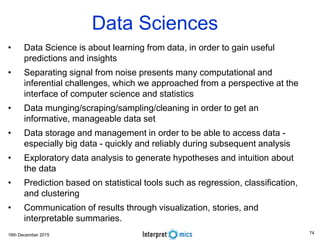 16th December 2015
Data Sciences
• Data Science is about learning from data, in order to gain useful
predictions and insights
• Separating signal from noise presents many computational and
inferential challenges, which we approached from a perspective at the
interface of computer science and statistics
• Data munging/scraping/sampling/cleaning in order to get an
informative, manageable data set
• Data storage and management in order to be able to access data -
especially big data - quickly and reliably during subsequent analysis
• Exploratory data analysis to generate hypotheses and intuition about
the data
• Prediction based on statistical tools such as regression, classification,
and clustering
• Communication of results through visualization, stories, and
interpretable summaries.
74
 