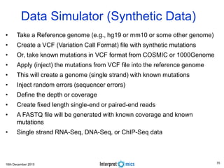16th December 2015
Data Simulator (Synthetic Data)
• Take a Reference genome (e.g., hg19 or mm10 or some other genome)
• Create a VCF (Variation Call Format) file with synthetic mutations
• Or, take known mutations in VCF format from COSMIC or 1000Genome
• Apply (inject) the mutations from VCF file into the reference genome
• This will create a genome (single strand) with known mutations
• Inject random errors (sequencer errors)
• Define the depth or coverage
• Create fixed length single-end or paired-end reads
• A FASTQ file will be generated with known coverage and known
mutations
• Single strand RNA-Seq, DNA-Seq, or ChIP-Seq data
75
 