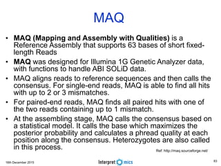 16th December 2015
• MAQ (Mapping and Assembly with Qualities) is a
Reference Assembly that supports 63 bases of short fixed-
length Reads
• MAQ was designed for Illumina 1G Genetic Analyzer data,
with functions to handle ABI SOLiD data.
• MAQ aligns reads to reference sequences and then calls the
consensus. For single-end reads, MAQ is able to find all hits
with up to 2 or 3 mismatches.
• For paired-end reads, MAQ finds all paired hits with one of
the two reads containing up to 1 mismatch.
• At the assembling stage, MAQ calls the consensus based on
a statistical model. It calls the base which maximizes the
posterior probability and calculates a phread quality at each
position along the consensus. Heterozygotes are also called
in this process.
MAQ
Ref: http://maq.sourceforge.net/
83
 