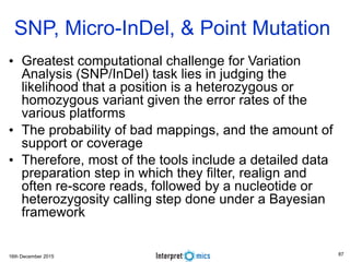 16th December 2015
• Greatest computational challenge for Variation
Analysis (SNP/InDel) task lies in judging the
likelihood that a position is a heterozygous or
homozygous variant given the error rates of the
various platforms
• The probability of bad mappings, and the amount of
support or coverage
• Therefore, most of the tools include a detailed data
preparation step in which they filter, realign and
often re-score reads, followed by a nucleotide or
heterozygosity calling step done under a Bayesian
framework
SNP, Micro-InDel, & Point Mutation
87
 