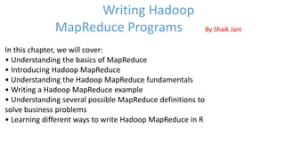 In this chapter, we will cover:
• Understanding the basics of MapReduce
• Introducing Hadoop MapReduce
• Understanding the Hadoop MapReduce fundamentals
• Writing a Hadoop MapReduce example
• Understanding several possible MapReduce definitions to
solve business problems
• Learning different ways to write Hadoop MapReduce in R
Writing Hadoop
MapReduce Programs By Shaik Jani
 