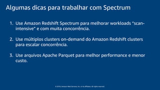 © 2018, Amazon Web Services, Inc. or its affiliates. All rights reserved.
Algumas dicas para trabalhar com Spectrum
1. Use Amazon Redshift Spectrum para melhorar workloads “scan-
intensive” e com muita concorrência.
2. Use múltiplos clusters on-demand do Amazon Redshift clusters
para escalar concorrência.
3. Use arquivos Apache Parquet para melhor performance e menor
custo.
 