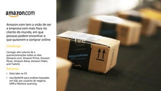 Amazon.com tem a visão de ser
a empresa com mais foco no
cliente do mundo, em que
pessoas podem encontrar o
que quiserem e comprar online
Challenge:
Carregar alto volume de e
queries/extrações todos os dias
(Amazon.com, Amazon Prime, Amazon
Music, Amazon Alexa, Amazon Video,
and Twitch).
Solution:
• Data lake no S3
• Usa Redshift para análises baseadas
em SQL por usuários de negócio,
EMR e Machine Learning
 