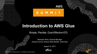 © 2017, Amazon Web Services, Inc. or its Affiliates. All rights reserved.
Introduction to AWS Glue
Simple, Flexible, Cost-Effective ETL
Debanjan Saha, General Manager
Amazon Aurora, Amazon RDS MySQL, AWS Glue
August 14, 2017
 