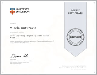 EDUCA
T
ION FOR EVE
R
YONE
CO
U
R
S
E
C E R T I F
I
C
A
TE
COURSE
CERTIFICATE
07/16/2016
Mirela Buturović
Global Diplomacy – Diplomacy in the Modern
World
an online non-credit course authorized by University of London and SOAS University of
London and offered through Coursera
has successfully completed
Dr Simon Rofe
Senior Lecturer in Diplomacy and International Studies
Global Diplomacy Programme Director, CISD
SOAS, University of London
Verify at coursera.org/verify/S9NJRX3ADBJB
Coursera has confirmed the identity of this individual and
their participation in the course.
 