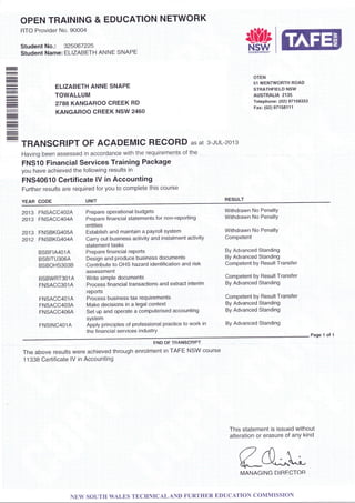 OPEN TRAINING & EDUCATION NETWORK
RTO Provider No. 90004
Student No.: 325067225
Student Name: ELIZABETH ANNE SNAPE
ELIZABETH ANNE SNAPE
TOWALLUM
2788 KANGAROO CREEK RD
KANGAROO CREEK NSW 2460
TRANSCRIPT OF ACADEMIC RECORD AS At 3.JUL-2013
Having been assessed in accordance with the requirements of the
FNS10 Financial Services Training Package
you have achieved the following results in
FNS4O610 Certificate lV in Accounting
Fudher results are required for you to complete this course
RESULT
&;!:lF.JM
OTEN
51 WENTWORTH ROAD
STRATHFIELD NSW
AUSTRALIA 2135
Telephone: (02) 97158333
Fax: (02) 971 581 1 1
YEAR CODE
201 3 FNSACC4O2A Prepare operational budgets
2013 FNSACC4O4A Prepare financial statements for non-reporting
entities
2013 FNSBKG4O5A Establish and maintain a payroll system
2012 FNSBKG4O4A carry out business activity and instalment activity
statement tasks
BSBFIA4O1A Preparefinancialrepods
BSBITU3O6A Design and produce business documents
BsBoHs303BContributetooHshazardidentificationandrisk
assessment
BSBWRT3OlA Write simple documents
FNSACC301A Process financial transactions and extract interim
reports
FNSACC4O1A Process business tax requirements
FNSACC403A Make decisions in a legal context
FNSACC406A Set up and operate a computerised accounting
system
FNS|NC4olAApplyprinciplesofprofessionalpracticetoworkin
the financial services industrY
Withdrawn No Penalty
Withdrawn No PenaltY
Withdrawn No PenaltY
Competent
By Advanced Standing
By Advanced Standing
Competent by Result Transfer
Competent by Result Transfer
By Advanced Standing
Competent by Result Transfer
By Advanced Standing
By Advanced Standing
By Advanced Standing
Page 1 ol 1
END OF TP,ANSCRIPT
The above results were achieved through enrolment in TAFE NSW course
1 1338 Certificate lV in Accounting
This statement is issued without
alteration or erasure of anY kind
fle^t-MANAGING DIRECTOB
NEW SOUTH WALES TECHNICALAND FURTHER EDUCATTON COMMISSION
 