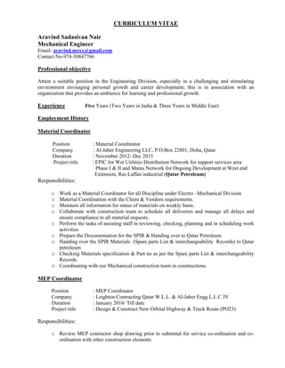 CURRICULUM VITAE
Aravind Sadasivan Nair
Mechanical Engineer
Email- aravind.mexx@gmail.com
Contact No-974-30847766
Professional objective
Attain a suitable position in the Engineering Division, especially in a challenging and stimulating
environment envisaging personal growth and career development; this is in association with an
organization that provides an ambience for learning and professional growth.
Experience Five Years (Two Years in India & Three Years in Middle East)
Employment History
Material Coordinator
Position : Material Coordinator
Company : Al-Jaber Engineering LLC, P.O.Box 22801, Doha, Qatar
Duration : November 2012- Dec 2015
Project title : EPIC for Wet Utilities Distribution Network for support services area
Phase I & II and Mains Network for Ongoing Development at West end
Extension, Ras Laffan industrial (Qatar Petroleum)
Responsibilities:
o Work as a Material Coordinator for all Discipline under Electro –Mechanical Division
o Material Coordination with the Client & Vendors requirements.
o Maintain all information for status of materials on weekly basis.
o Collaborate with construction team to schedule all deliveries and manage all delays and
ensure compliance to all material requests.
o Perform the tasks of assisting staff in reviewing, checking, planning and in scheduling work
activities
o Prepare the Documentation for the SPIR & Handing over to Qatar Petroleum
o Handing over the SPIR Materials (Spare parts List & interchangeability Records) to Qatar
petroleum
o Checking Materials specification & Part no as per the Spare parts List & interchangeability
Records.
o Coordinating with our Mechanical construction team in constructions.
MEP Coordinator
Position : MEP Coordinator
Company : Leighton Contracting Qatar W.L.L. & Al-Jaber Engg L.L.C JV
Duration : January 2016/ Till date
Project title : Design & Construct New Orbital Highway & Truck Route (PO23)
Responsibilities:
o Review MEP contractor shop drawing prior to submittal for service co-ordination and co-
ordination with other construction elements
 