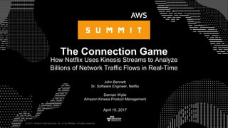 © 2017, Amazon Web Services, Inc. or its Affiliates. All rights reserved.
John Bennett
Sr. Software Engineer, Netflix
Damian Wylie
Amazon Kinesis Product Management
The Connection Game
How Netflix Uses Kinesis Streams to Analyze
Billions of Network Traffic Flows in Real-Time
April 19, 2017
 