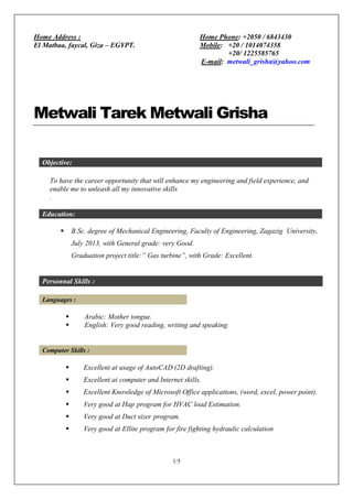 1/5
Metwali Tarek Metwali Grisha
Objective:
To have the career opportunity that will enhance my engineering and field experience, and
enable me to unleash all my innovative skills
.
Education:
 B.Sc. degree of Mechanical Engineering, Faculty of Engineering, Zagazig University,
July 2013, with General grade: very Good.
Graduation project title:” Gas turbine”, with Grade: Excellent.
Personnal Skills :
Languages :
 Arabic: Mother tongue.
 English: Very good reading, writing and speaking.
Computer Skills :
 Excellent at usage of AutoCAD (2D drafting).
 Excellent at computer and Internet skills.
 Excellent Knowledge of Microsoft Office applications, (word, excel, power point).
 Very good at Hap program for HVAC load Estimation.
 Very good at Duct sizer program.
 Very good at Ellite program for fire fighting hydraulic calculation
Home Address :
El Matbaa, faycal, Giza – EGYPT.
Home Phone: +2050 / 6843430
Mobile: +20 / 1014074358
+20/ 1225585765
E-mail: metwali_grisha@yahoo.com
 