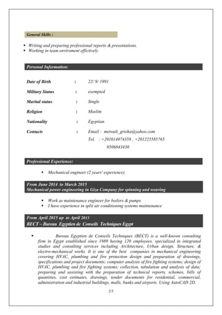 2/5
General Skills :
 Writing and preparing professional reports & presentations.
 Working in team enviroment effictively
Personal Information:
Date of Birth : 22/ 9/ 1991
Military Status : exempted
Marital status : Single
Religion : Muslim
Nationality : Egyptian
Contacts : Email : metwali_grisha@yahoo.com
Tel. : +201014074358 , +201225585765
0506843430
Professional Experience:
 Mechanical engineer (2 years' experience).
From June 2014 to March 2015
Mechanical power engineering in Giza Company for spinning and weaving
 Work as maintenance engineer for boilers & pumps
 I have experience in split air conditioning systems maintenance
From April 2015 up to April 2013
BECT – Bureau Egyptien de Conseils Techniques Egypt
 Bureau Egyptien de Conseils Techniques (BECT) is a well-known consulting
firm in Egypt established since 1989 having 120 employees, specialized in integrated
studies and consulting services including Architecture, Urban design, Structure, &
electro-mechanical works. It is one of the best companies in mechanical engineering
covering HVAC, plumbing and fire protection design and preparation of drawings,
specifications and project documents; computer analysis of fire fighting systems; design of
HVAC, plumbing and fire fighting systems; collection, tabulation and analysis of data;
preparing and assisting with the preparation of technical reports, schemes, bills of
quantities, cost estimates, drawings, tender documents for residential, commercial,
administration and industrial buildings, malls, banks and airports. Using AutoCAD 2D.
 