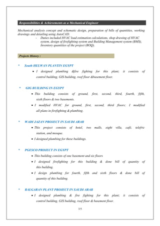 3/5
Responsibilities & Achievements as a Mechanical Engineer
Mechanical analysis concept and schematic design, preparation of bills of quantities, working
drawings and detailing using AutoCAD.
- Duties included HVAC load estimation calculations, shop drawing of HVAC
system, design of firefighting system and Building Management system (BMS),
Inventory quantities of the project (BOQ).
Projects History :
* South HELWAN PLANTIN EGYPT
 I designed plumbing &fire fighting for this plant; it consists of
control building, GIS building, roof floor &basement floor.
* GIG BUILDING IN EGYPT
 This building consists of ground, first, second, third, fourth, fifth,
sixth floors & two basements.
 I modified HVAC for ground, first, second, third floors; I modified
all plans in firefighting & plumbing.
* WADI JAZAN PROJECT IN SAUDI ARAB
 This project consists of hotel, two malls, eight villa, café, telefric
station, and mosque.
 I designed plumbing for these buildings.
* PGESCO PROJECT IN EGYPT
 This building consists of one basement and six floors
 I designed firefighting for this building & done bill of quantity of
this building.
 I design plumbing for fourth, fifth and sixth floors & done bill of
quantity of this building.
* BALGARAN PLANT PROJECT IN SAUDI ARAB
 I designed plumbing & fire fighting for this plant; it consists of
control building, GIS building, roof floor & basement floor.
 