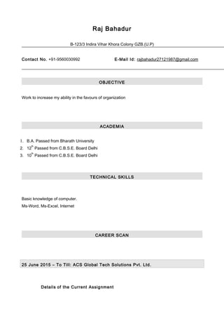 Raj Bahadur
B-123/3 Indira Vihar Khora Colony GZB.(U.P)
Contact No. +91-9560030992 E-Mail Id: rajbahadur27121987@gmail.com
OBJECTIVE
Work to increase my ability in the favours of organization
ACADEMIA
1. B.A. Passed from Bharath University
2. 12
th
Passed from C.B.S.E. Board Delhi
3. 10
th
Passed from C.B.S.E. Board Delhi
TECHNICAL SKILLS
Basic knowledge of computer.
Ms-Word, Ms-Excel, Internet
CAREER SCAN
25 June 2015 – To Till: ACS Global Tech Solutions Pvt. Ltd.
Details of the Current Assignment
 