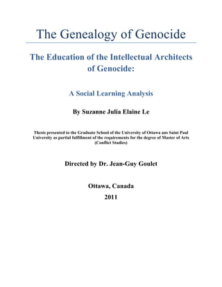 The Genealogy of Genocide
The Education of the Intellectual Architects
of Genocide:
A Social Learning Analysis
By Suzanne Julia Elaine Le
Thesis presented to the Graduate School of the University of Ottawa ans Saint Paul
University as partial fulfillment of the requirements for the degree of Master of Arts
(Conflict Studies)
Directed by Dr. Jean-Guy Goulet
Ottawa, Canada
2011
 