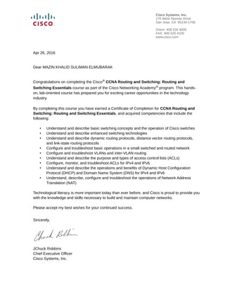 Apr 26, 2016
Dear MAZIN KHALID SULIMAN ELMUBARAK
Congratulations on completing the Cisco® CCNA Routing and Switching: Routing and
Switching Essentials course as part of the Cisco Networking Academy® program. This hands-
on, lab-oriented course has prepared you for exciting career opportunities in the technology
industry.
By completing this course you have earned a Certificate of Completion for CCNA Routing and
Switching: Routing and Switching Essentials, and acquired competencies that include the
following:
• Understand and describe basic switching concepts and the operation of Cisco switches
• Understand and describe enhanced switching technologies
• Understand and describe dynamic routing protocols, distance vector routing protocols,
and link-state routing protocols
• Configure and troubleshoot basic operations in a small switched and routed network
• Configure and troubleshoot VLANs and inter-VLAN routing
• Understand and describe the purpose and types of access control lists (ACLs)
• Configure, monitor, and troubleshoot ACLs for IPv4 and IPv6
• Understand and describe the operations and benefits of Dynamic Host Configuration
Protocol (DHCP) and Domain Name System (DNS) for IPv4 and IPv6
• Understand, describe, configure and troubleshoot the operations of Network Address
Translation (NAT)
Technological literacy is more important today than ever before, and Cisco is proud to provide you
with the knowledge and skills necessary to build and maintain computer networks.
Please accept my best wishes for your continued success.
Sincerely,
JChuck Robbins
Chief Executive Officer
Cisco Systems, Inc.
Cisco Systems, Inc.
170 West Tasman Drive
San Jose, CA 95134-1706
Direct: 408 526 4000
FAX: 408 526 4100
www.cisco.com
 