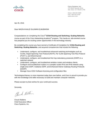 Apr 26, 2016
Dear MAZIN KHALID SULIMAN ELMUBARAK
Congratulations on completing the Cisco® CCNA Routing and Switching: Scaling Networks
course as part of the Cisco Networking Academy® program. This hands-on, lab-oriented course
has prepared you for exciting career opportunities in the technology industry.
By completing this course you have earned a Certificate of Completion for CCNA Routing and
Switching: Scaling Networks, and acquired competencies that include the following:
• Understand, configure, and troubleshoot enhanced switching technologies such as
VLANs, Rapid Spanning Tree Protocol (RSTP), Per VLAN Spanning Tree Plus Protocol
(PVST+), and EtherChannel
• Understand, configure, and troubleshoot first hop redundancy protocols (HSRP) in a
switched network
• Understand, configure, and troubleshoot wireless routers and wireless clients
• Configure and troubleshoot routers in a complex routed IPv4 and IPv6 network using
single-area OSPF, multiarea OSPF, and Enhanced Interior Gateway Routing Protocols
(EIGRP)
• Manage Cisco IOS® Software licensing and configuration files
Technological literacy is more important today than ever before, and Cisco is proud to provide you
with the knowledge and skills necessary to build and maintain computer networks.
Please accept my best wishes for your continued success.
Sincerely,
Chuck Robbins
Chief Executive Officer
Cisco Systems, Inc.
Cisco Systems, Inc.
170 West Tasman Drive
San Jose, CA 95134-1706
Direct: 408 526 4000
FAX: 408 526 4100
www.cisco.com
 
