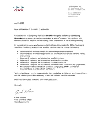 Apr 26, 2016
Dear MAZIN KHALID SULIMAN ELMUBARAK
Congratulations on completing the Cisco® CCNA Routing and Switching: Connecting
Networks course as part of the Cisco Networking Academy® program. This hands-on, lab-
oriented course has prepared you for exciting career opportunities in the technology industry.
By completing this course you have earned a Certificate of Completion for CCNA Routing and
Switching: Connecting Networks, and acquired competencies that include the following:
• Understand and describe different WAN technologies and their benefits
• Understand and describe the operations and benefits of virtual private networks (VPNs)
and tunneling
• Understand, configure, and troubleshoot serial connections
• Understand, configure, and troubleshoot broadband connections
• Understand, configure, and troubleshoot tunneling operations
• Understand, configure, and troubleshoot Network Address Translation (NAT) operations
• Monitor and troubleshoot network operations using syslog, SNMP, and NetFlow
• Understand and describe network architecture
Technological literacy is more important today than ever before, and Cisco is proud to provide you
with the knowledge and skills necessary to build and maintain computer networks.
Please accept my best wishes for your continued success.
Sincerely,
Chuck Robbins
Chief Executive Officer
Cisco Systems, Inc.
Cisco Systems, Inc.
170 West Tasman Drive
San Jose, CA 95134-1706
Direct: 408 526 4000
FAX: 408 526 4100
www.cisco.com
 