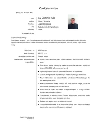 Page 1 – Curriculum Vitae of
DOMINIK HUJO
Curriculum vitae
Qualifications Summary:
Financial analyst with almost 4 years of increasingly responsible employment in world-wide corporation. Young professional with diversified, progressive
experience in the analysis of financial / economic data supporting enterprise decision including financial planning, forecasting, business support decision
making.
PERSONAL INFORMATION
Name Ing. Dominik Hujo
Address Vinné, Slovakia
Telephone +421 910 798 844
e-mail hujodominik38@gmail.com
Nationality Slovak
WORK EXPERIENCE
Dates (from – to)
• Name of employer
• Occupation or position held
• Main activities, achievements and
responsibilities,
6/2012-present
IBM ISC, s.r.o.
Financial Analyst
 Provide Finance & Planning (F&P) support to the GBS and GTS business in finance
sector.
 Team access support. (Setting up required accesses for newcomers, connection
between BRIO, DB2, SAP accesses and so on.)
 Significantly dropped some cost items on account under my responsibility.
 Quarterly closing calls with project manager and delivery manager about results.
 Assure that revenue & cost actuals reflect the current state of the contracts, per the
end of the reporting period.
 Analyze and interpret monthly variances and trends between budgets, actual and
prior results in developing projections and forecast.
 Provide financial support and analysis to Project managers for strategic business
decisions and cost savings initiatives.
 Cost controlling for biggest account in Germany, analyzing and interpretation results
to business to advice way of decreasing some items.
 Business case updates based on evolution on contract.
 Leading internal web page of our department and my team. Saving cost through
transformation team rooms in LN databases to intranet.
 