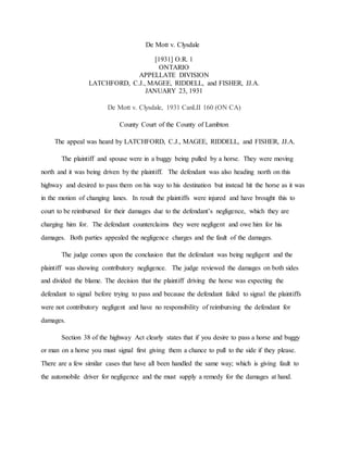 De Mott v. Clysdale
[1931] O.R. 1
ONTARIO
APPELLATE DIVISION
LATCHFORD, C.J., MAGEE, RIDDELL, and FISHER, JJ.A.
JANUARY 23, 1931
De Mott v. Clysdale, 1931 CanLII 160 (ON CA)
County Court of the County of Lambton
The appeal was heard by LATCHFORD, C.J., MAGEE, RIDDELL, and FISHER, JJ.A.
The plaintiff and spouse were in a buggy being pulled by a horse. They were moving
north and it was being driven by the plaintiff. The defendant was also heading north on this
highway and desired to pass them on his way to his destination but instead hit the horse as it was
in the motion of changing lanes. In result the plaintiffs were injured and have brought this to
court to be reimbursed for their damages due to the defendant’s negligence, which they are
charging him for. The defendant counterclaims they were negligent and owe him for his
damages. Both parties appealed the negligence charges and the fault of the damages.
The judge comes upon the conclusion that the defendant was being negligent and the
plaintiff was showing contributory negligence. The judge reviewed the damages on both sides
and divided the blame. The decision that the plaintiff driving the horse was expecting the
defendant to signal before trying to pass and because the defendant failed to signal the plaintiffs
were not contributory negligent and have no responsibility of reimbursing the defendant for
damages.
Section 38 of the highway Act clearly states that if you desire to pass a horse and buggy
or man on a horse you must signal first giving them a chance to pull to the side if they please.
There are a few similar cases that have all been handled the same way; which is giving fault to
the automobile driver for negligence and the must supply a remedy for the damages at hand.
 