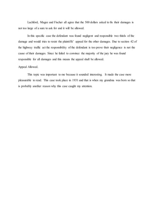 Lachford, Magee and Fischer all agree that the 500 dollars asked to fix their damages is
not too large of a sum to ask for and it will be allowed.
In this specific case the defendant was found negligent and responsible two thirds of the
damage and would tries to resist the plaintiffs’ appeal for the other damages. Due to section 42 of
the highway traffic act the responsibility of the defendant is too prove their negligence is not the
cause of their damages. Since he failed to convince the majority of the jury he was found
responsible for all damages and this means the appeal shall be allowed.
Appeal Allowed.
This topic was important to me because it sounded interesting. It made the case more
pleasurable to read. This case took place in 1931 and that is when my grandma was born so that
is probably another reason why this case caught my attention.
 