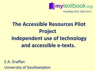 The Accessible Resources Pilot Project  Independent use of technology and accessible e-texts.  E.A. Draffan University of Southampton Funding   DCSF 2009/2010 