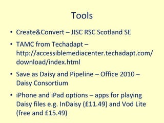 Tools Create&Convert – JISC RSC Scotland SE  TAMC from Techadapt – http://accessiblemediacenter.techadapt.com/download/index.html  Save as Daisy and Pipeline – Office 2010 – Daisy Consortium iPhone and iPad options – apps for playing Daisy files e.g. InDaisy (£11.49) and Vod Lite (free and £15.49) 